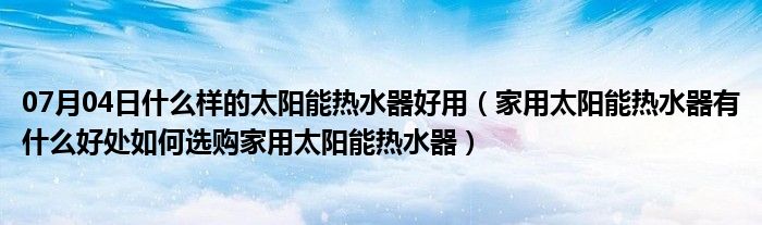 07月04日什么样的太阳能热水器好用（家用太阳能热水器有什么好处如何选购家用太阳能热水器）