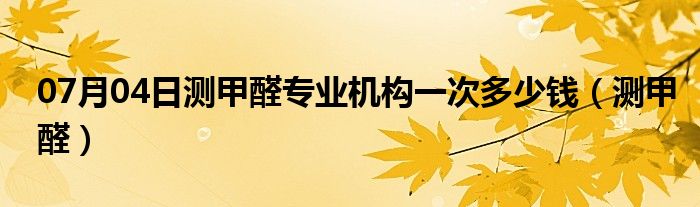 07月04日测甲醛专业机构一次多少钱（测甲醛）