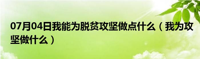 07月04日我能为脱贫攻坚做点什么（我为攻坚做什么）