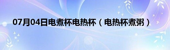 07月04日电煮杯电热杯（电热杯煮粥）