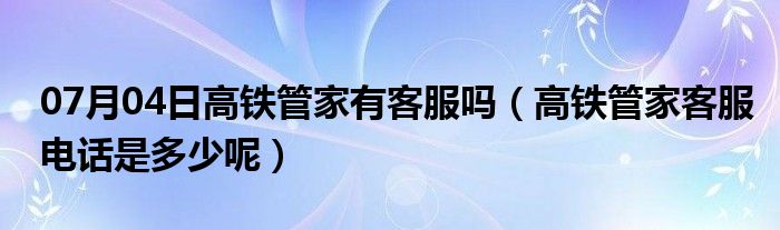 07月04日高铁管家有客服吗（高铁管家客服电话是多少呢）