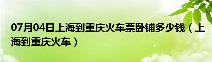 07月04日上海到重庆火车票卧铺多少钱（上海到重庆火车）