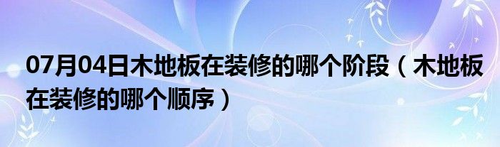 07月04日木地板在装修的哪个阶段（木地板在装修的哪个顺序）