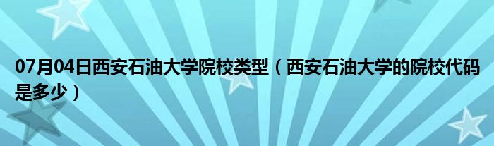 07月04日西安石油大学院校类型（西安石油大学的院校代码是多少）