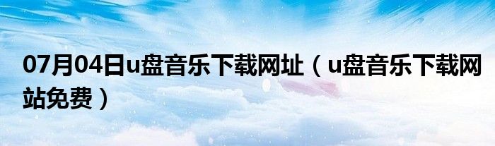 07月04日u盘音乐下载网址（u盘音乐下载网站免费）