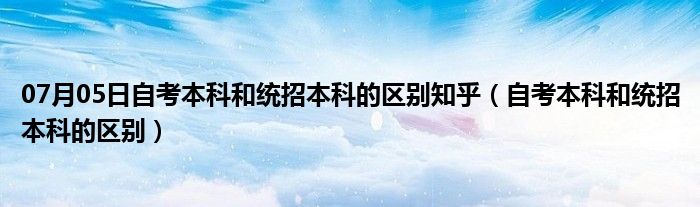 07月05日自考本科和统招本科的区别知乎（自考本科和统招本科的区别）