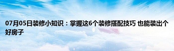 07月05日装修小知识：掌握这6个装修搭配技巧 也能装出个好房子