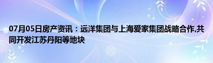 07月05日房产资讯：远洋集团与上海爱家集团战略合作,共同开发江苏丹阳等地块