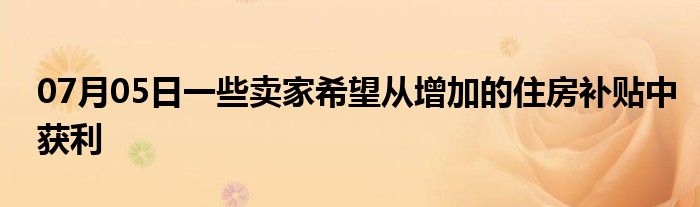 07月05日一些卖家希望从增加的住房补贴中获利