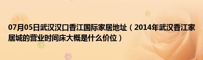 07月05日武汉汉口香江国际家居地址（2014年武汉香江家居城的营业时间床大概是什么价位）