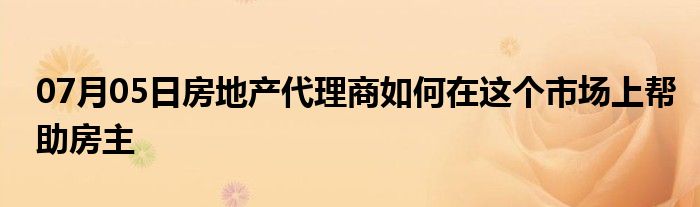 07月05日房地产代理商如何在这个市场上帮助房主