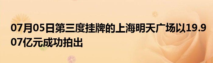 07月05日第三度挂牌的上海明天广场以19.907亿元成功拍出