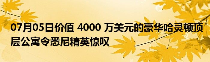 07月05日价值 4000 万美元的豪华哈灵顿顶层公寓令悉尼精英惊叹