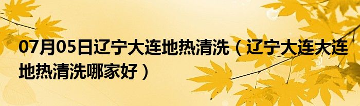 07月05日辽宁大连地热清洗（辽宁大连大连地热清洗哪家好）