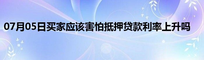 07月05日买家应该害怕抵押贷款利率上升吗