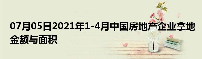 07月05日2021年1-4月中国房地产企业拿地金额与面积