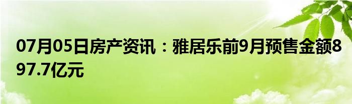 07月05日房产资讯：雅居乐前9月预售金额897.7亿元