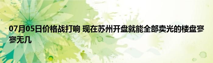 07月05日价格战打响 现在苏州开盘就能全部卖光的楼盘寥寥无几