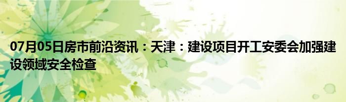 07月05日房市前沿资讯：天津：建设项目开工安委会加强建设领域安全检查