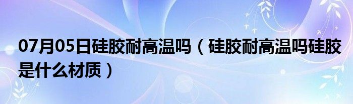 07月05日硅胶耐高温吗（硅胶耐高温吗硅胶是什么材质）