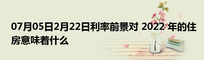 07月05日2月22日利率前景对 2022 年的住房意味着什么