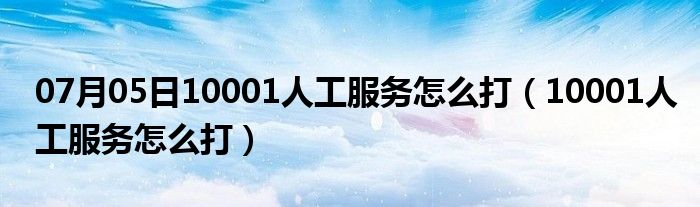 07月05日10001人工服务怎么打（10001人工服务怎么打）