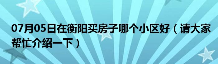 07月05日在衡阳买房子哪个小区好（请大家帮忙介绍一下）