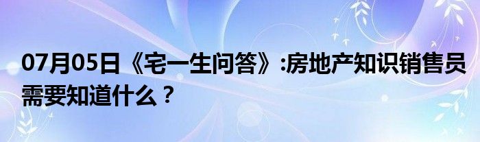 07月05日《宅一生问答》:房地产知识销售员需要知道什么？