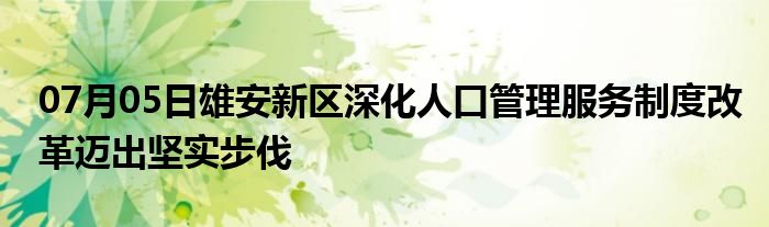 07月05日雄安新区深化人口管理服务制度改革迈出坚实步伐