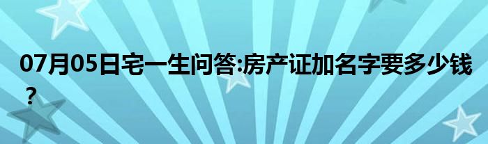 07月05日宅一生问答:房产证加名字要多少钱？