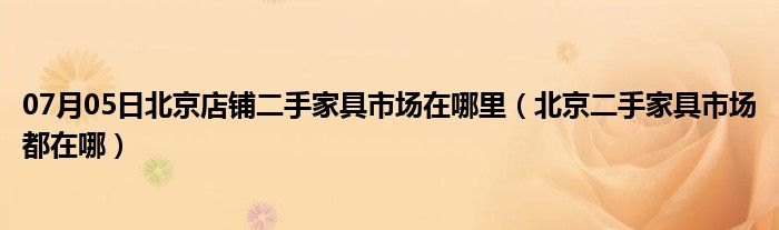 07月05日北京店铺二手家具市场在哪里（北京二手家具市场都在哪）