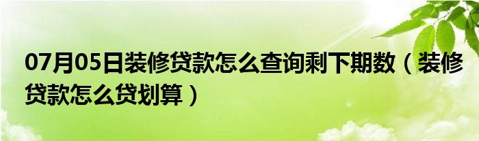 07月05日装修贷款怎么查询剩下期数（装修贷款怎么贷划算）