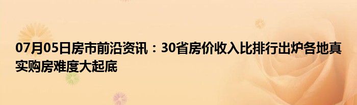 07月05日房市前沿资讯：30省房价收入比排行出炉各地真实购房难度大起底