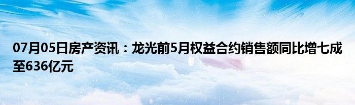 07月05日房产资讯：龙光前5月权益合约销售额同比增七成至636亿元