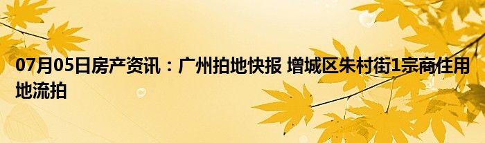 07月05日房产资讯：广州拍地快报 增城区朱村街1宗商住用地流拍