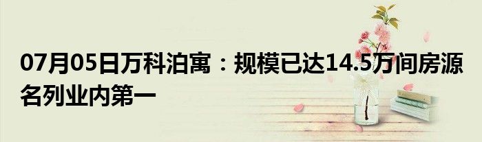 07月05日万科泊寓：规模已达14.5万间房源 名列业内第一