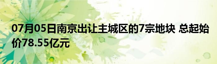 07月05日南京出让主城区的7宗地块 总起始价78.55亿元