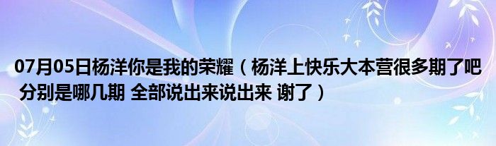 07月05日杨洋你是我的荣耀（杨洋上快乐大本营很多期了吧 分别是哪几期 全部说出来说出来 谢了）