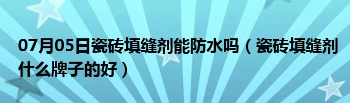 07月05日瓷砖填缝剂能防水吗（瓷砖填缝剂什么牌子的好）