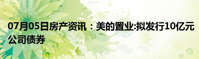 07月05日房产资讯：美的置业:拟发行10亿元公司债券