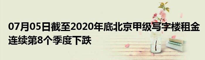 07月05日截至2020年底北京甲级写字楼租金连续第8个季度下跌