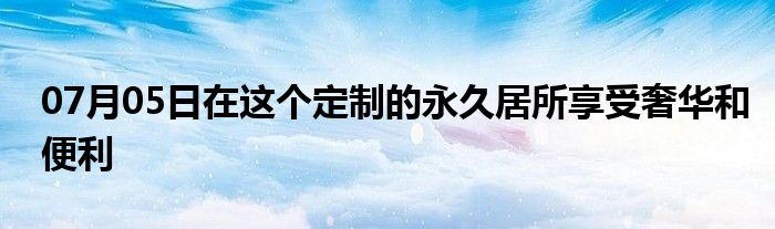 07月05日在这个定制的永久居所享受奢华和便利