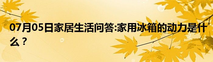 07月05日家居生活问答:家用冰箱的动力是什么？