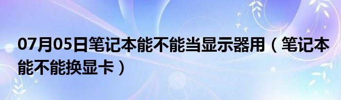 07月05日笔记本能不能当显示器用（笔记本能不能换显卡）