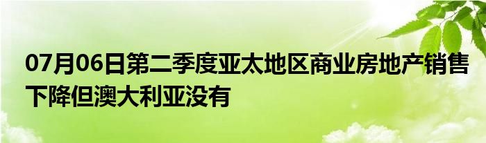 07月06日第二季度亚太地区商业房地产销售下降但澳大利亚没有