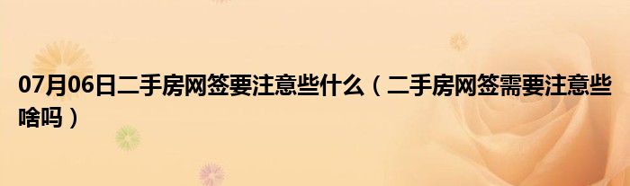 07月06日二手房网签要注意些什么（二手房网签需要注意些啥吗）