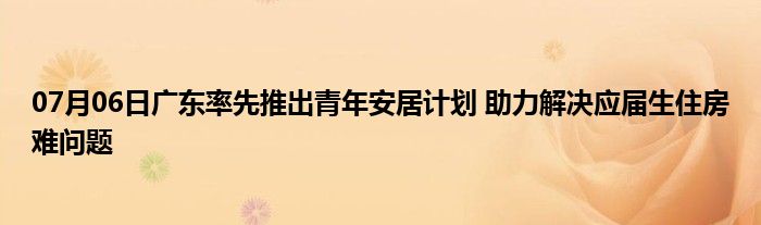 07月06日广东率先推出青年安居计划 助力解决应届生住房难问题