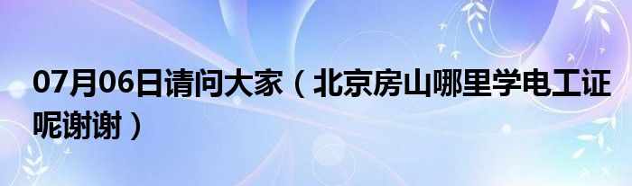 07月06日请问大家（北京房山哪里学电工证呢谢谢）