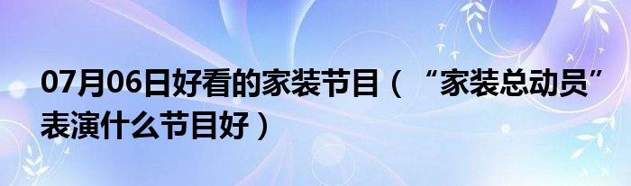 07月06日好看的家装节目（“家装总动员”表演什么节目好）