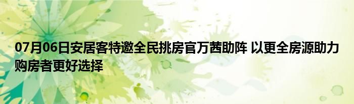 07月06日安居客特邀全民挑房官万茜助阵 以更全房源助力购房者更好选择